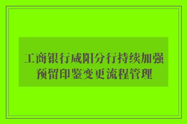 工商银行咸阳分行持续加强预留印鉴变更流程管理