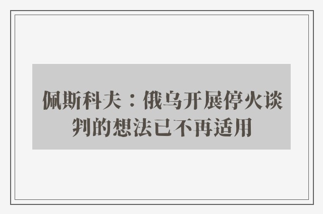 佩斯科夫：俄乌开展停火谈判的想法已不再适用