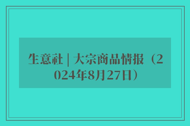 生意社 | 大宗商品情报（2024年8月27日）