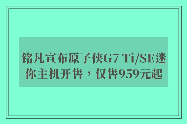 铭凡宣布原子侠G7 Ti/SE迷你主机开售，仅售959元起