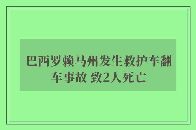 巴西罗赖马州发生救护车翻车事故 致2人死亡