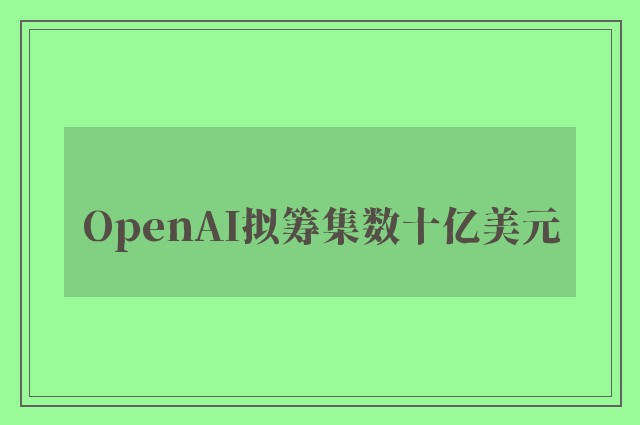 OpenAI拟筹集数十亿美元