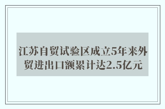 江苏自贸试验区成立5年来外贸进出口额累计达2.5亿元