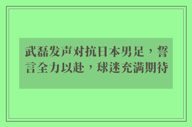 武磊发声对抗日本男足，誓言全力以赴，球迷充满期待