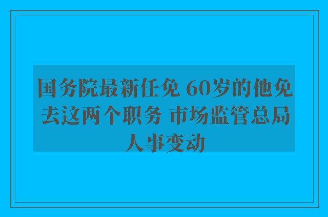 国务院最新任免 60岁的他免去这两个职务 市场监管总局人事变动