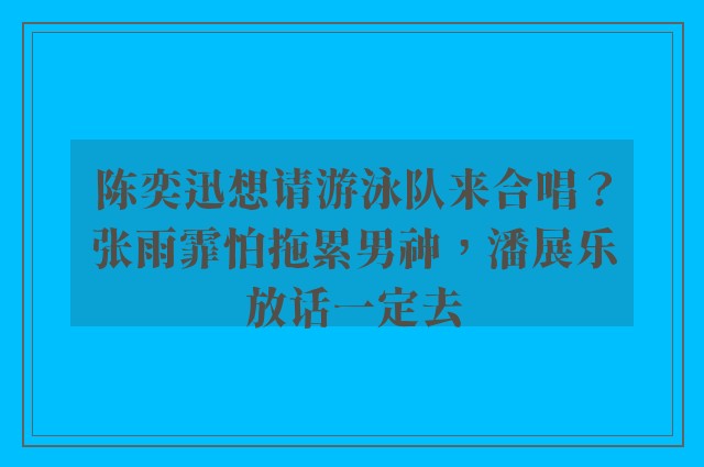 陈奕迅想请游泳队来合唱？张雨霏怕拖累男神，潘展乐放话一定去