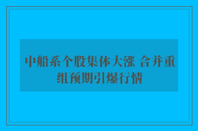 中船系个股集体大涨 合并重组预期引爆行情