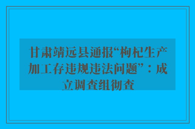 甘肃靖远县通报“枸杞生产加工存违规违法问题”：成立调查组彻查