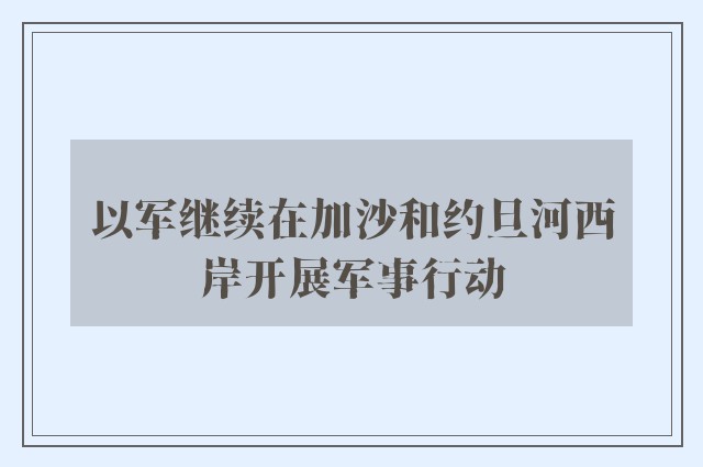 以军继续在加沙和约旦河西岸开展军事行动