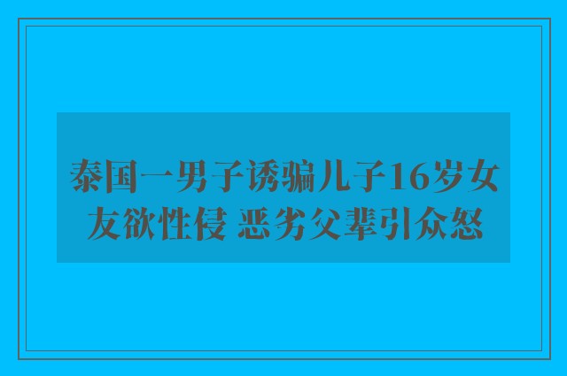 泰国一男子诱骗儿子16岁女友欲性侵 恶劣父辈引众怒