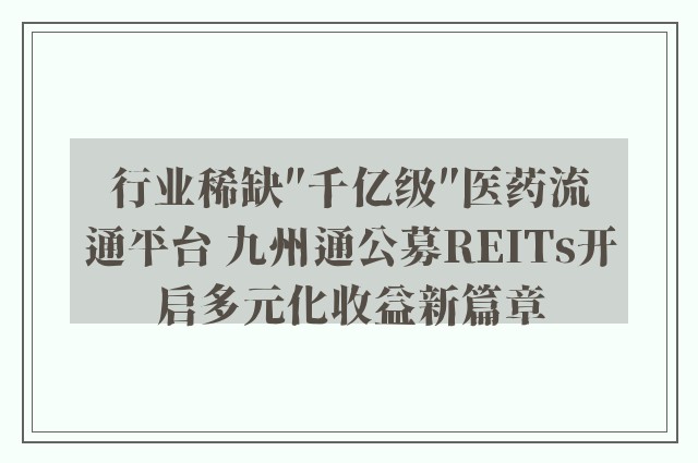 行业稀缺″千亿级″医药流通平台 九州通公募REITs开启多元化收益新篇章