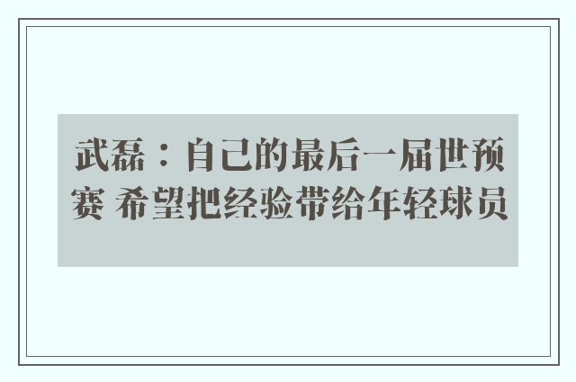 武磊：自己的最后一届世预赛 希望把经验带给年轻球员