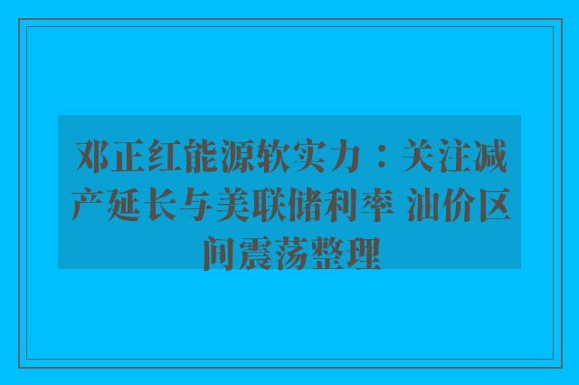 邓正红能源软实力：关注减产延长与美联储利率 油价区间震荡整理