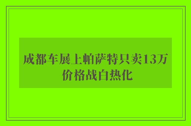 成都车展上帕萨特只卖13万 价格战白热化