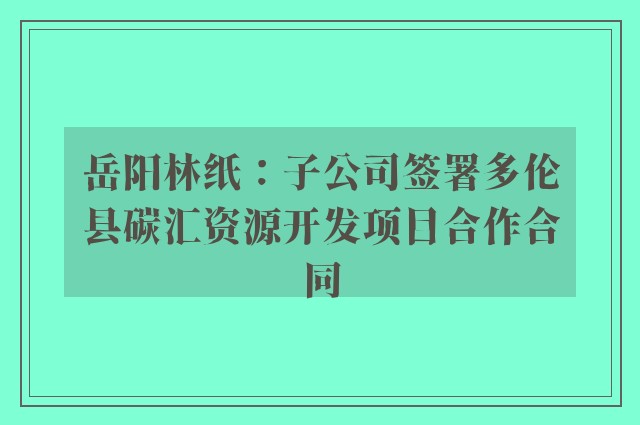 岳阳林纸：子公司签署多伦县碳汇资源开发项目合作合同