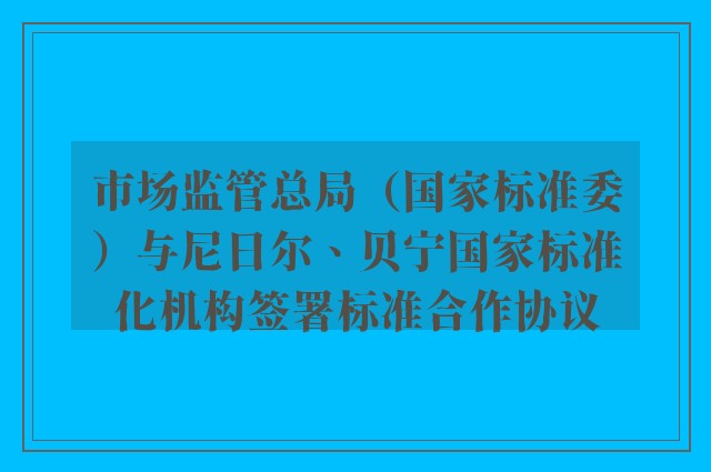 市场监管总局（国家标准委）与尼日尔、贝宁国家标准化机构签署标准合作协议