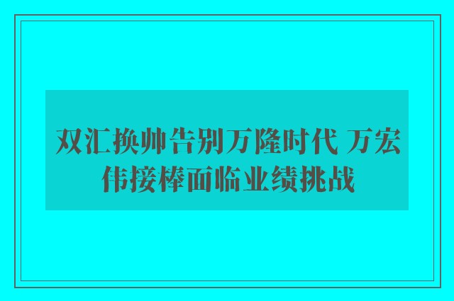 双汇换帅告别万隆时代 万宏伟接棒面临业绩挑战