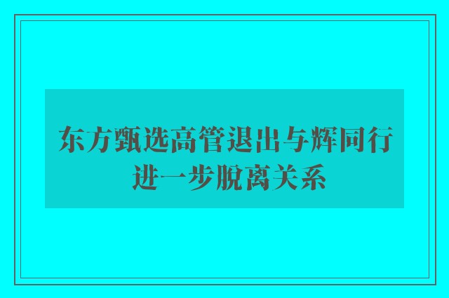 东方甄选高管退出与辉同行 进一步脱离关系