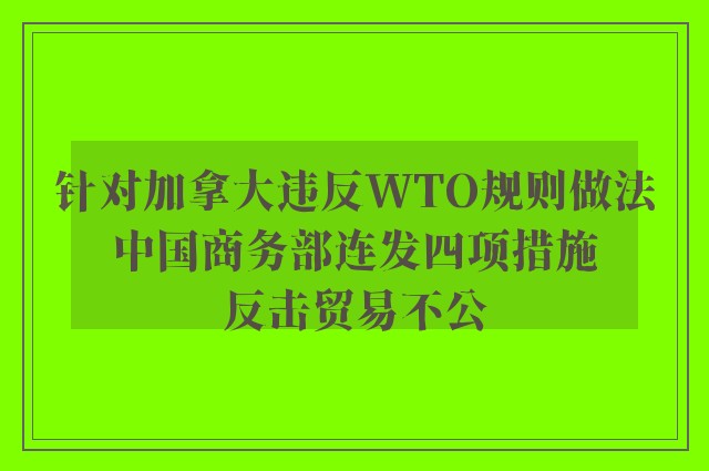 针对加拿大违反WTO规则做法 中国商务部连发四项措施 反击贸易不公