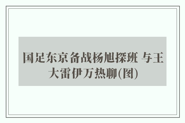 国足东京备战杨旭探班 与王大雷伊万热聊(图)