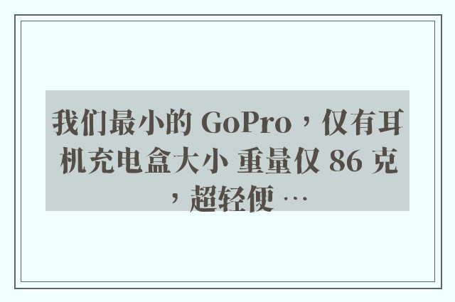 我们最小的 GoPro，仅有耳机充电盒大小 重量仅 86 克，超轻便 …