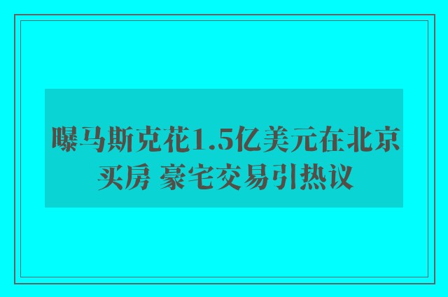 曝马斯克花1.5亿美元在北京买房 豪宅交易引热议