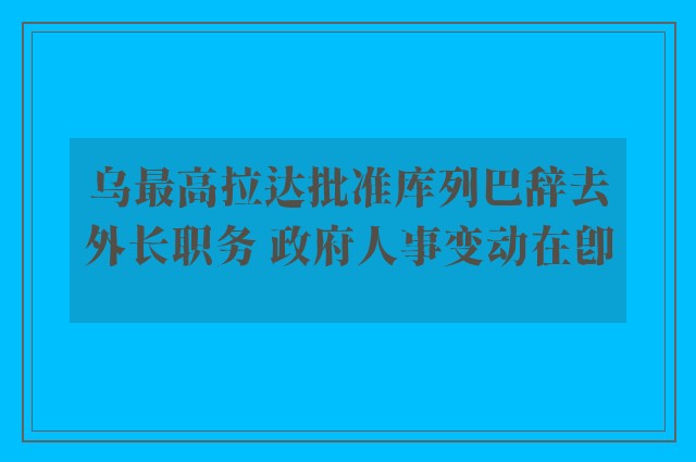 乌最高拉达批准库列巴辞去外长职务 政府人事变动在即