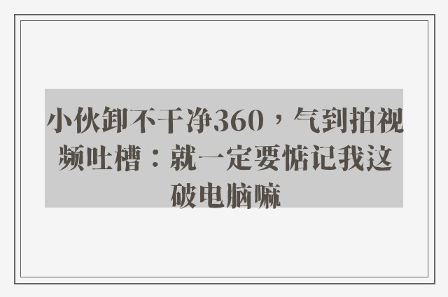 小伙卸不干净360，气到拍视频吐槽：就一定要惦记我这破电脑嘛