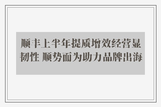 顺丰上半年提质增效经营显韧性 顺势而为助力品牌出海