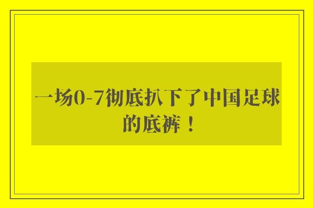 一场0-7彻底扒下了中国足球的底裤！