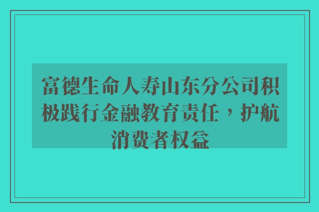 富德生命人寿山东分公司积极践行金融教育责任，护航消费者权益