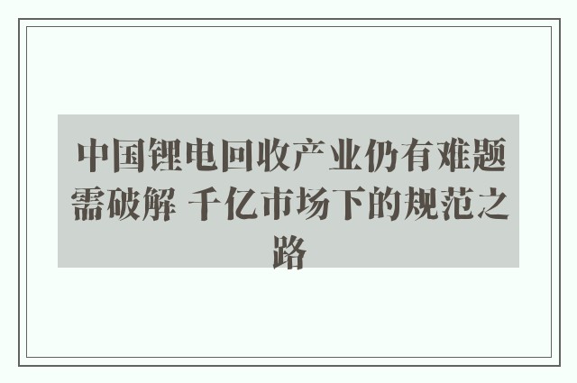 中国锂电回收产业仍有难题需破解 千亿市场下的规范之路