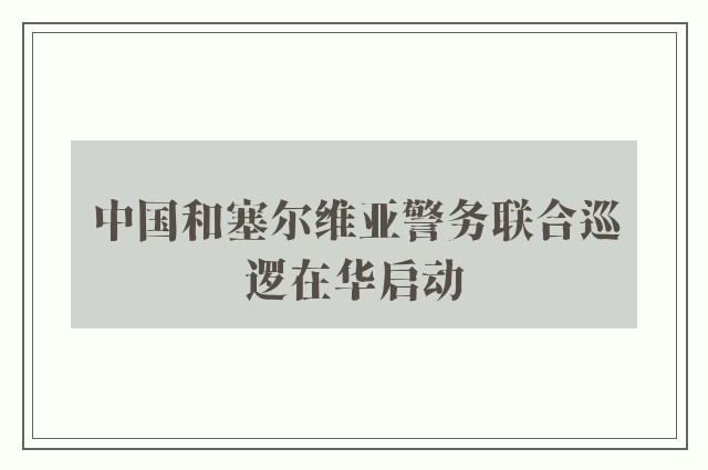 中国和塞尔维亚警务联合巡逻在华启动