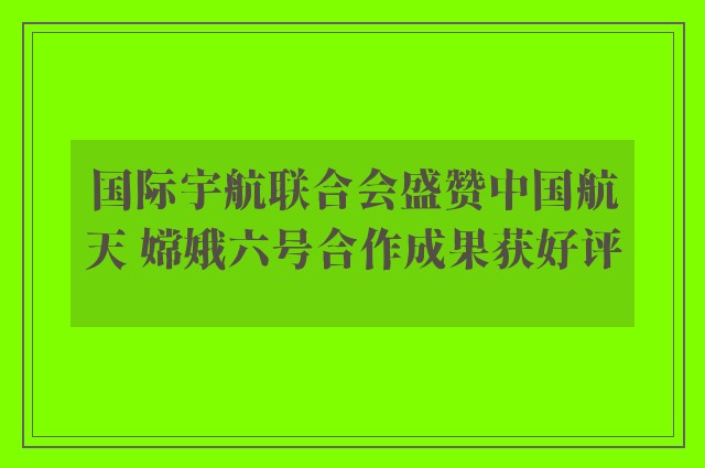 国际宇航联合会盛赞中国航天 嫦娥六号合作成果获好评