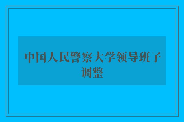 中国人民警察大学领导班子调整