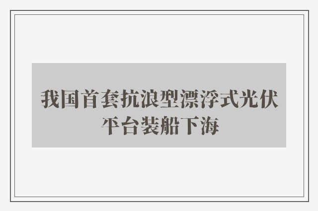 我国首套抗浪型漂浮式光伏平台装船下海