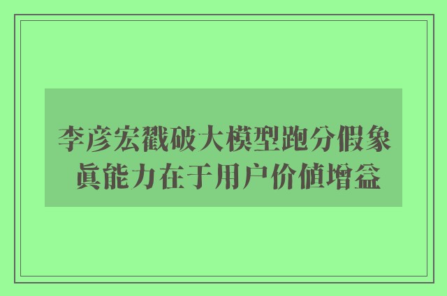 李彦宏戳破大模型跑分假象 真能力在于用户价值增益