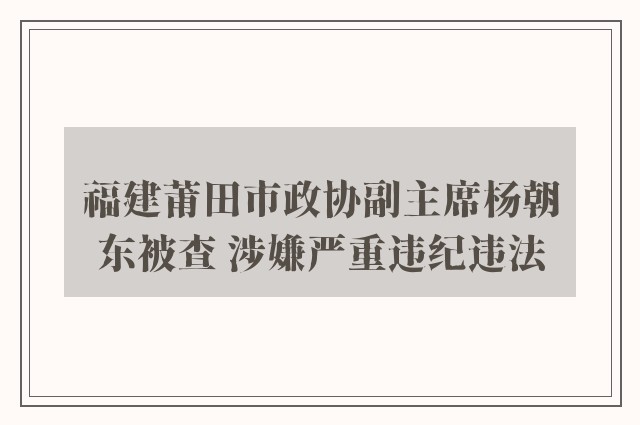 福建莆田市政协副主席杨朝东被查 涉嫌严重违纪违法