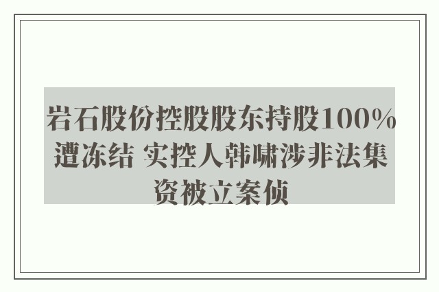 岩石股份控股股东持股100%遭冻结 实控人韩啸涉非法集资被立案侦