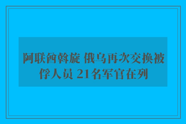 阿联酋斡旋 俄乌再次交换被俘人员 21名军官在列