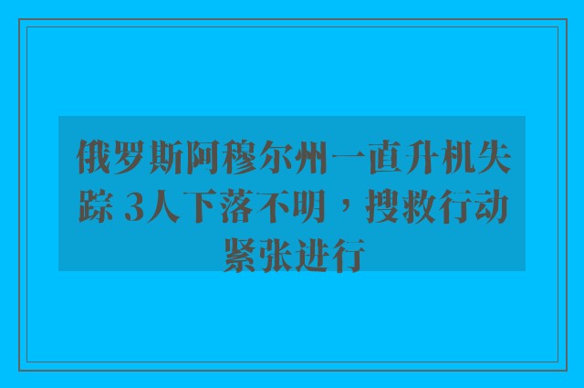 俄罗斯阿穆尔州一直升机失踪 3人下落不明，搜救行动紧张进行