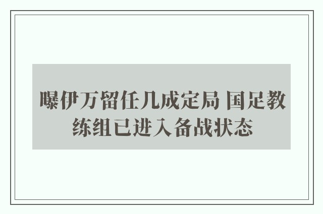 曝伊万留任几成定局 国足教练组已进入备战状态