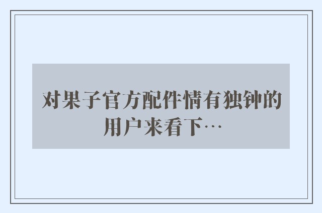 对果子官方配件情有独钟的用户来看下…