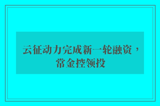 云征动力完成新一轮融资，常金控领投