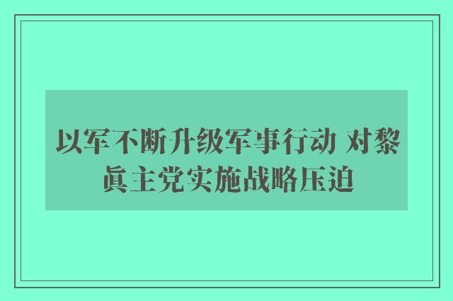 以军不断升级军事行动 对黎真主党实施战略压迫