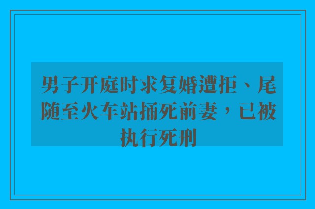 男子开庭时求复婚遭拒、尾随至火车站捅死前妻，已被执行死刑