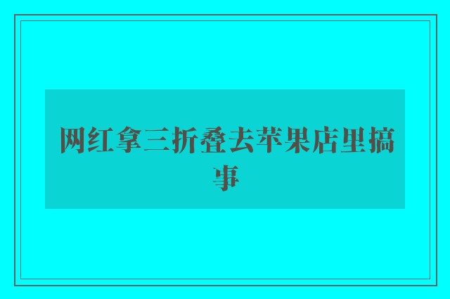 网红拿三折叠去苹果店里搞事