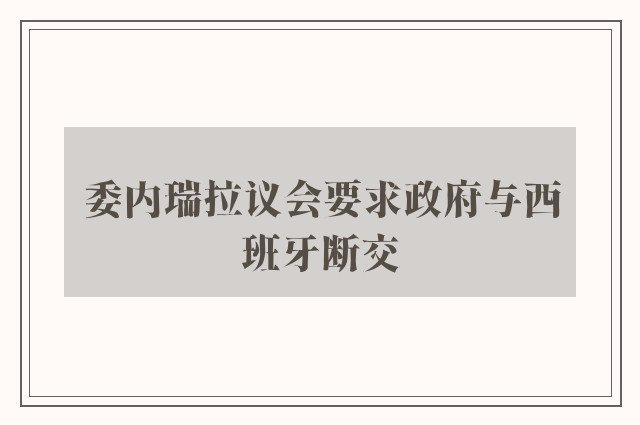 委内瑞拉议会要求政府与西班牙断交